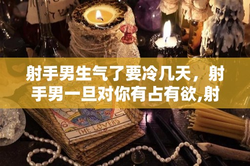射手男生气了要冷几天，射手男一旦对你有占有欲,射手座男生一旦对你有占有欲