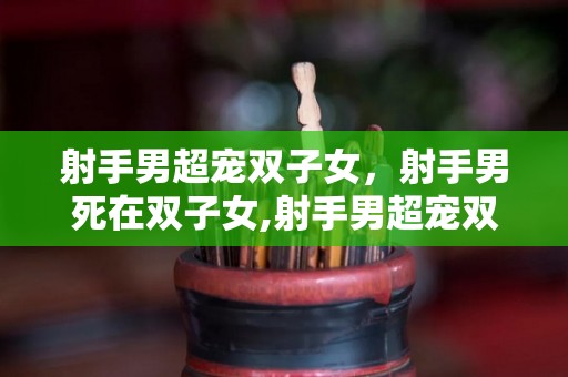 射手男超宠双子女，射手男死在双子女,射手男超宠双子女死在双子女的全部内容，射手男vs双子女