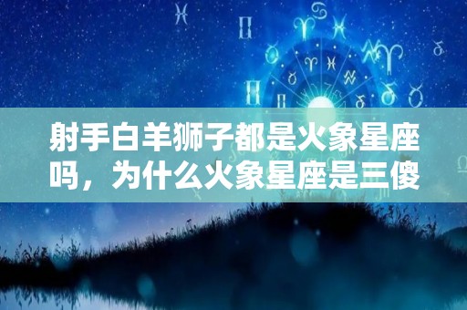 射手白羊狮子都是火象星座吗，为什么火象星座是三傻,火象星座白羊、狮子都是火象星座吗