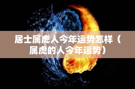 居士属虎人今年运势怎样（属虎的人今年运势）