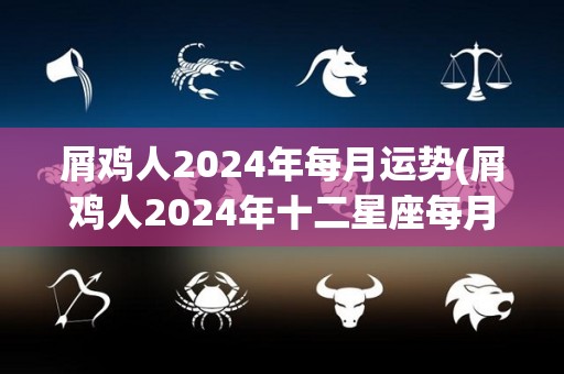 屑鸡人2024年每月运势(屑鸡人2024年<strong>十二星座</strong>每月运势揭晓)