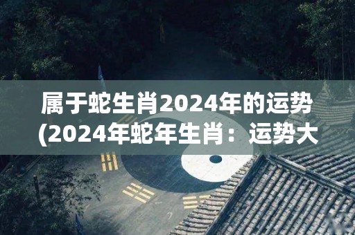 属于蛇生肖2024年的运势(2024年蛇年生肖：运势大揭秘！)