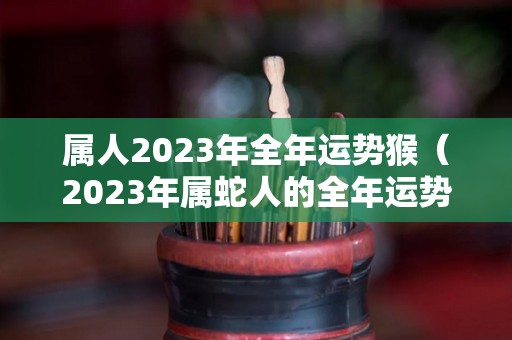 属人2023年全年运势猴（2023年属蛇人的全年运势）