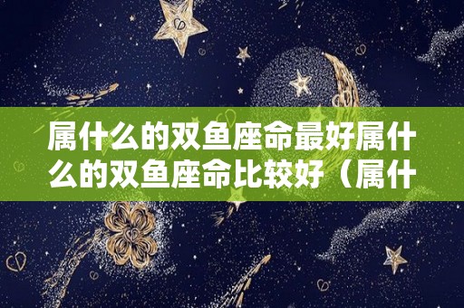 属什么的双鱼座命最好属什么的双鱼座命比较好（属什么的是双鱼座）