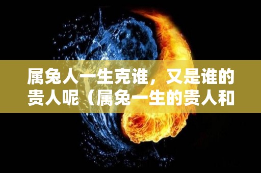 属兔人一生克谁，又是谁的贵人呢（属兔一生的贵人和克星）