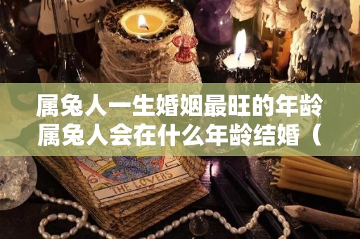 属兔人一生婚姻最旺的年龄属兔人会在什么年龄结婚（属兔的最佳结婚年龄分析）