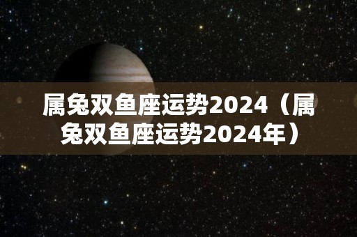 属兔双鱼座运势2024（属兔双鱼座运势2024年）