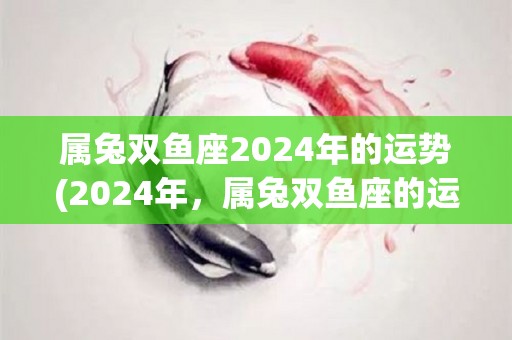 属兔双鱼座2024年的运势(2024年，属兔双鱼座的运势展望)