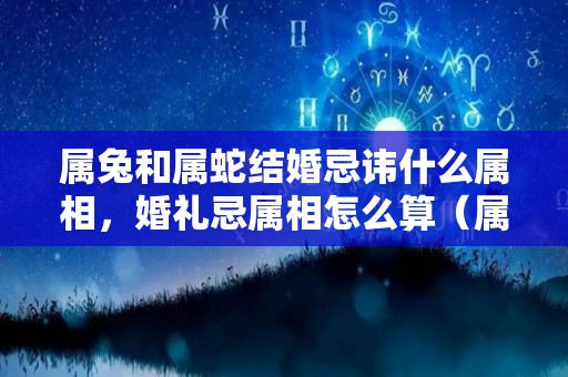 属兔和属蛇结婚忌讳什么属相，婚礼忌属相怎么算（属兔和属蛇两个人能结婚吗）