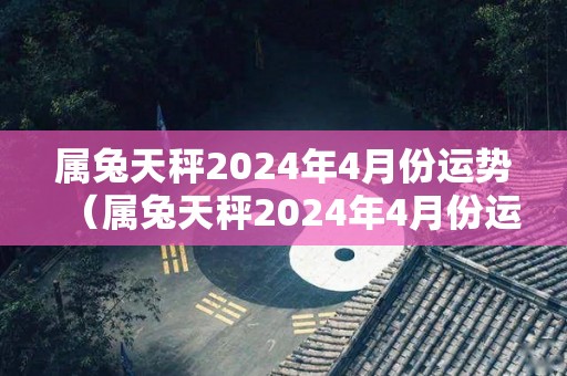 属兔天秤2024年4月份运势（属兔天秤2024年4月份运势及运程）