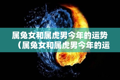 属兔女和属虎男今年的运势（属兔女和属虎男今年的运势怎么样）