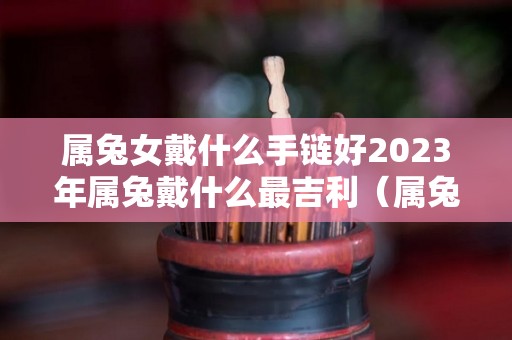 属兔女戴什么手链好2023年属兔戴什么最吉利（属兔女性佩戴）