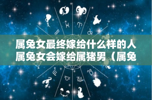 属兔女最终嫁给什么样的人属兔女会嫁给属猪男（属兔女婚姻配对什么生肖最好）