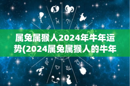属兔属猴人2024年牛年运势(2024属兔属猴人的牛年运势预测)