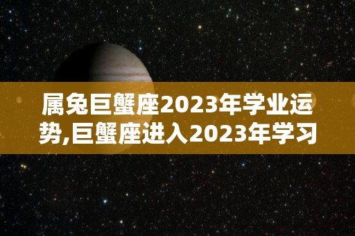 属兔巨蟹座2023年学业运势,巨蟹座进入2023年学习运势如何
