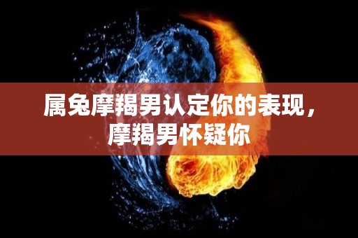属兔摩羯男认定你的表现，摩羯男怀疑你