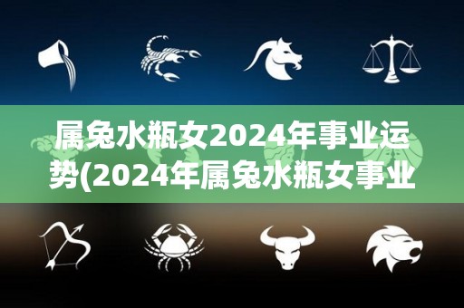 属兔水瓶女2024年事业运势(2024年属兔水瓶女事业运势大势向上)