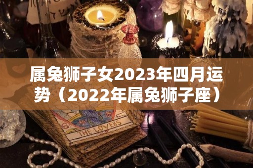 属兔狮子女2023年四月运势（2022年属兔狮子座）