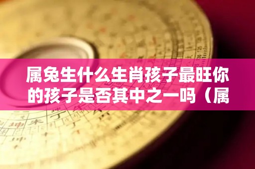 属兔生什么生肖孩子最旺你的孩子是否其中之一吗（属兔生什么属相孩子好）