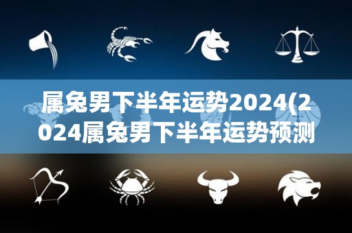 属兔男下半年运势2024(2024属兔男下半年运势预测)