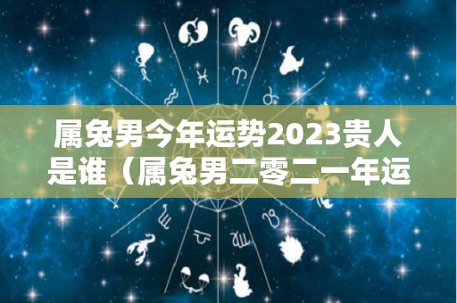 属兔男今年运势2023贵人是谁（属兔男二零二一年运势）
