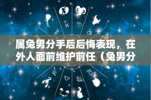 属兔男分手后后悔表现，在外人面前维护前任（兔男分手后后悔的表现）