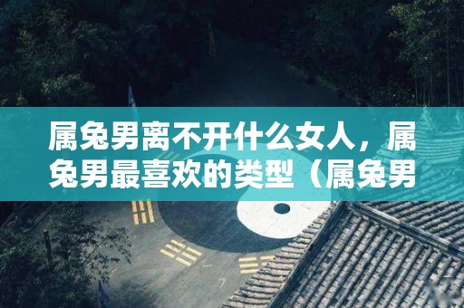 属兔男离不开什么女人，属兔男最喜欢的类型（属兔男对什么女人念念不忘）
