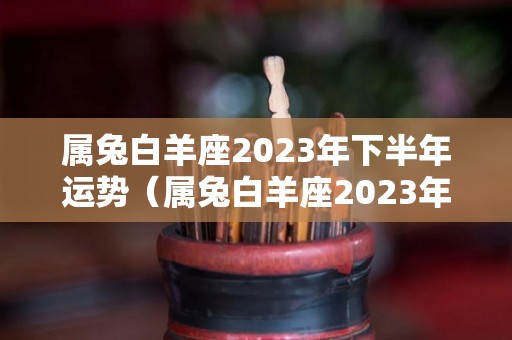 属兔白羊座2023年下半年运势（属兔白羊座2023年下半年运势如何）