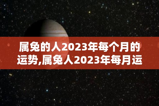 属兔的人2023年每个月的运势,属兔人2023年每月运势