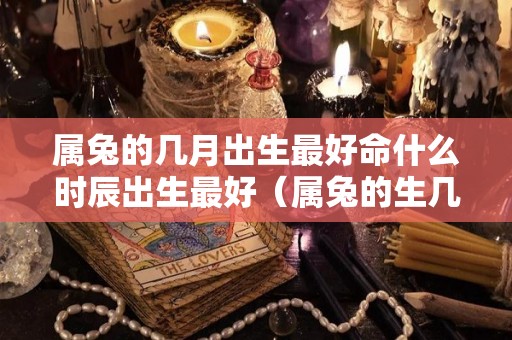 属兔的几月出生最好命什么时辰出生最好（属兔的生几月好,什么时辰出生好）