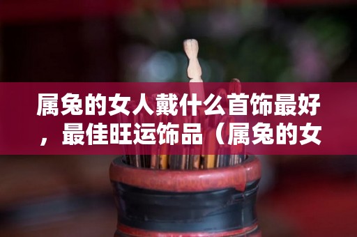 属兔的女人戴什么首饰最好，最佳旺运饰品（属兔的女戴什么首饰招财旺夫）