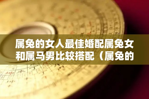 属兔的女人最佳婚配属兔女和属马男比较搭配（属兔的女生和属马的男生合不合）
