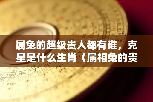 属兔的超级贵人都有谁，克星是什么生肖（属相兔的贵人有哪些）