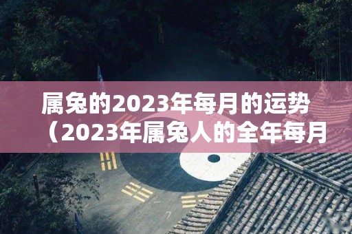 属兔的2023年每月的运势（2023年属兔人的全年每月运势）