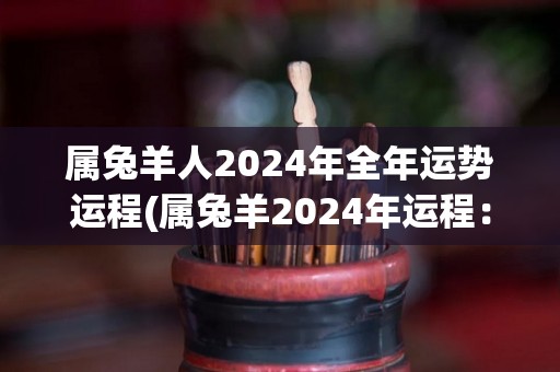 属兔羊人2024年全年运势运程(属兔羊2024年运程：春夏大展宏图，秋冬勿得高傲。)