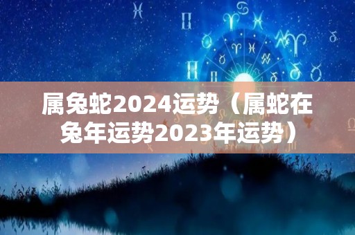 属兔蛇2024运势（属蛇在兔年运势2023年运势）