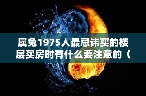 属兔1975人最忌讳买的楼层买房时有什么要注意的（1975属兔买几楼）