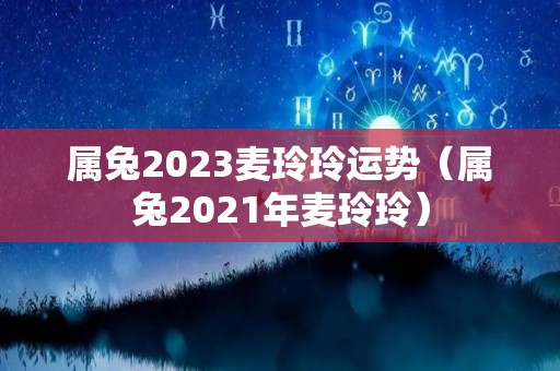 属兔2023麦玲玲运势（属兔2021年麦玲玲）