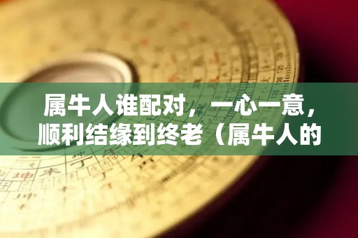 属牛人谁配对，一心一意，顺利结缘到终老（属牛人的最佳配偶）