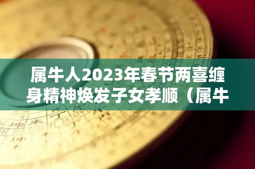 属牛人2023年春节两喜缠身精神焕发子女孝顺（属牛2023年运势及运程每月运程大家找算命网）