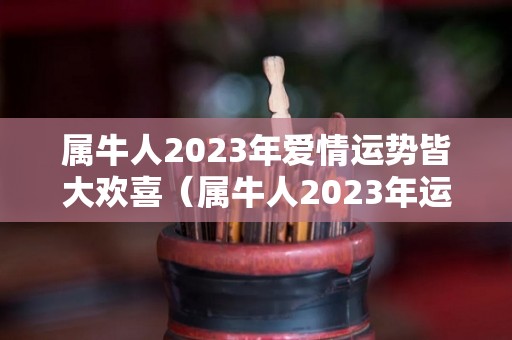 属牛人2023年爱情运势皆大欢喜（属牛人2023年运势及运程每月运程）
