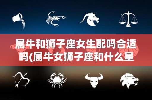 属牛和狮子座女生配吗合适吗(属牛女狮子座和什么星座男婚配)