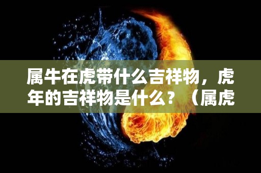 属牛在虎带什么吉祥物，虎年的吉祥物是什么？（属虎牛年佩戴什么吉祥物）