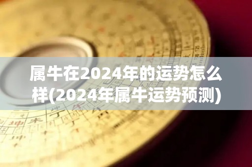 属牛在2024年的运势怎么样(2024年属牛运势预测)