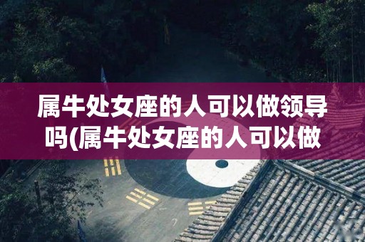 属牛处女座的人可以做领导吗(属牛处女座的人可以做领导吗女生)