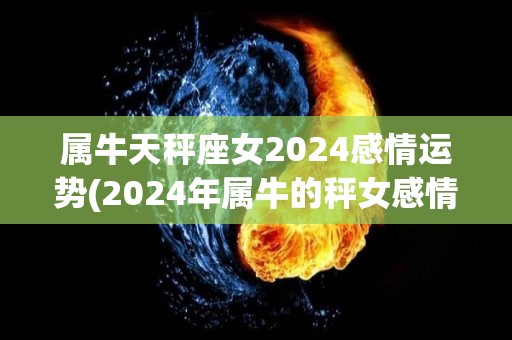 属牛天秤座女2024感情运势(2024年属牛的秤女感情运势分析)