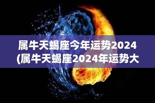 属牛天蝎座今年运势2024(属牛天蝎座2024年运势大好，事业爱情双丰收！)