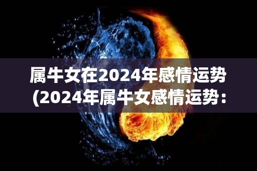 属牛女在2024年感情运势(2024年属牛女感情运势：喜欢你的人会主动示爱！)