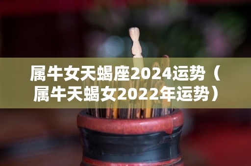 属牛女天蝎座2024运势（属牛天蝎女2022年运势）
