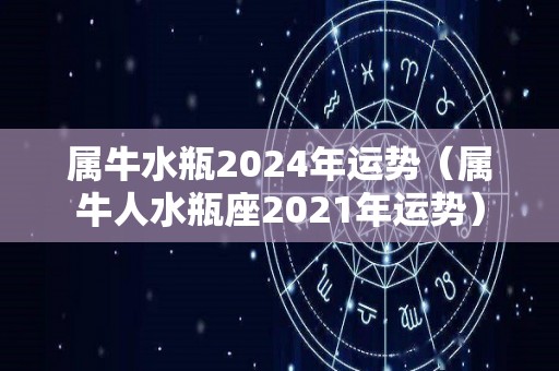 属牛水瓶2024年运势（属牛人水瓶座2021年运势）